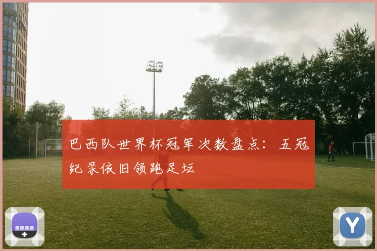 巴西队世界杯冠军次数盘点：五冠纪录依旧领跑足坛