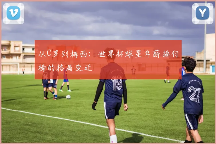 从C罗到梅西：世界杯球星年薪排行榜的格局变迁