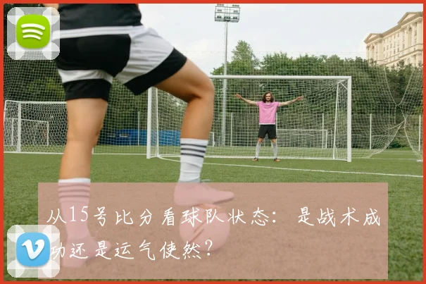 从15号比分看球队状态：是战术成功还是运气使然？