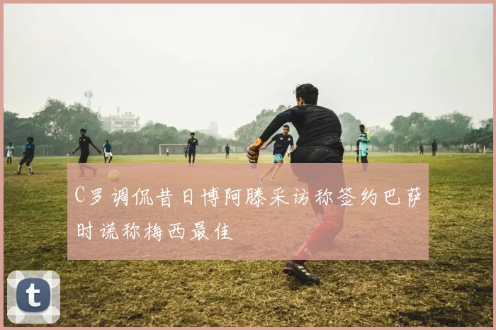C罗调侃昔日博阿滕采访称签约巴萨时谎称梅西最佳