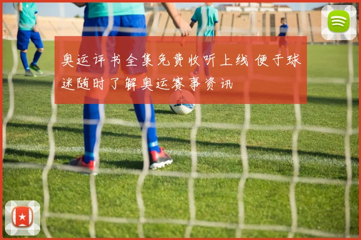 奥运评书全集免费收听上线 便于球迷随时了解奥运赛事资讯