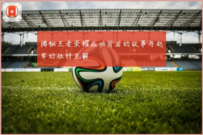 揭秘王者荣耀成功背后的故事与赵军的独特见解