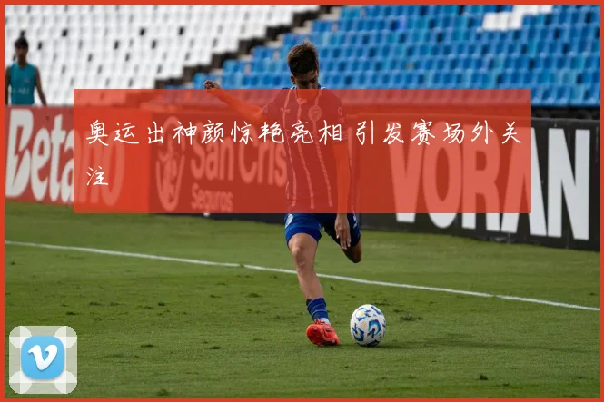 奥运出神颜惊艳亮相 引发赛场外关注
